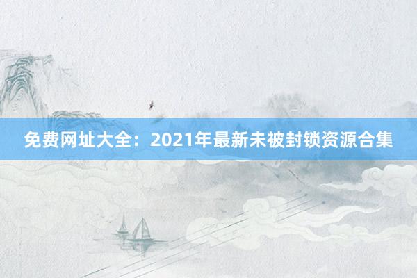 免费网址大全：2021年最新未被封锁资源合集